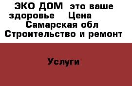 ЭКО ДОМ, это ваше здоровье. › Цена ­ 500 - Самарская обл. Строительство и ремонт » Услуги   . Самарская обл.